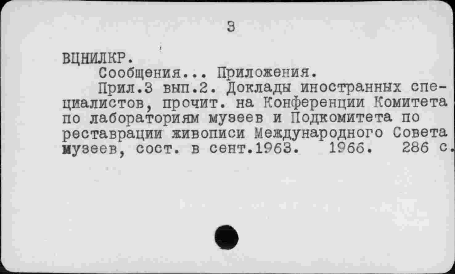 ﻿з
ВЦНИЛКР.
Сообщения... Приложения.
Прил.З вып.2. Доклады иностранных специалистов, прочит, на Конференции Комитета по лабораториям музеев и Подкомитета по реставрации живописи Международного Совета музеев, сост. в сент.1963.	1966.	286 с